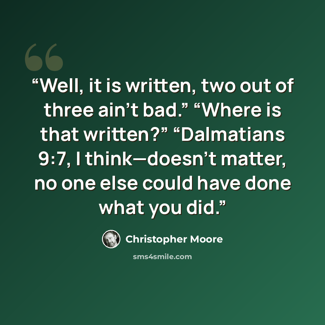 “Well, it is written, two out of three ain’t bad.” “Where is that written?” “Dalmatians 9:7, I think—doesn’t matter, no one else could have done what you did.” quote by Christopher Moore