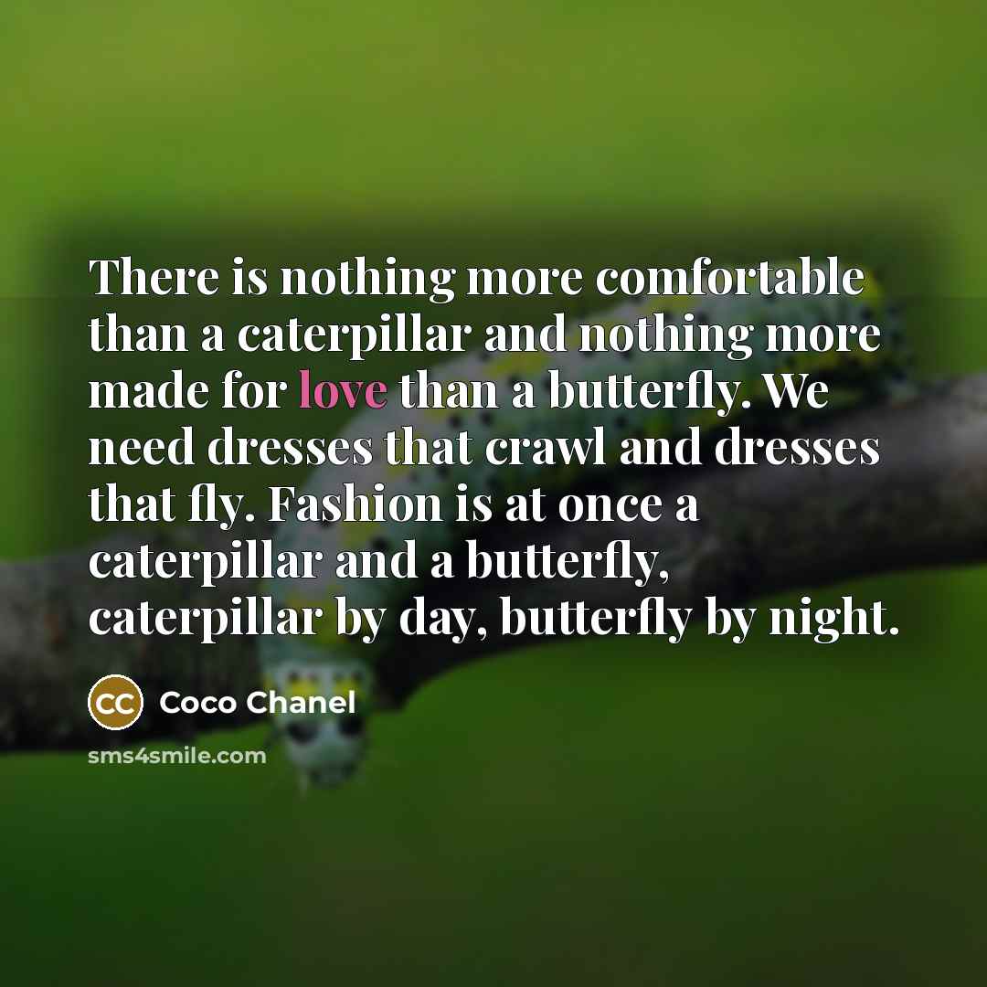 “There is nothing more comfortable than a caterpillar and nothing more made for love than a butterfly. We need dresses that crawl and dresses that fly. Fashion is at once a caterpillar and a butterfly, caterpillar by day, butterfly by night.” quote by Coco Chanel