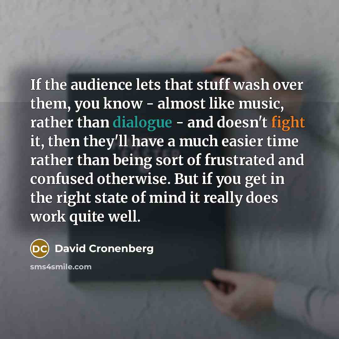 “If the audience lets that stuff wash over them, you know - almost like music, rather than dialogue - and doesn't fight it, then they'll have a much easier time rather than being sort of frustrated and confused otherwise. But if you get in the right state of mind it really does work quite well.” quote by David Cronenberg