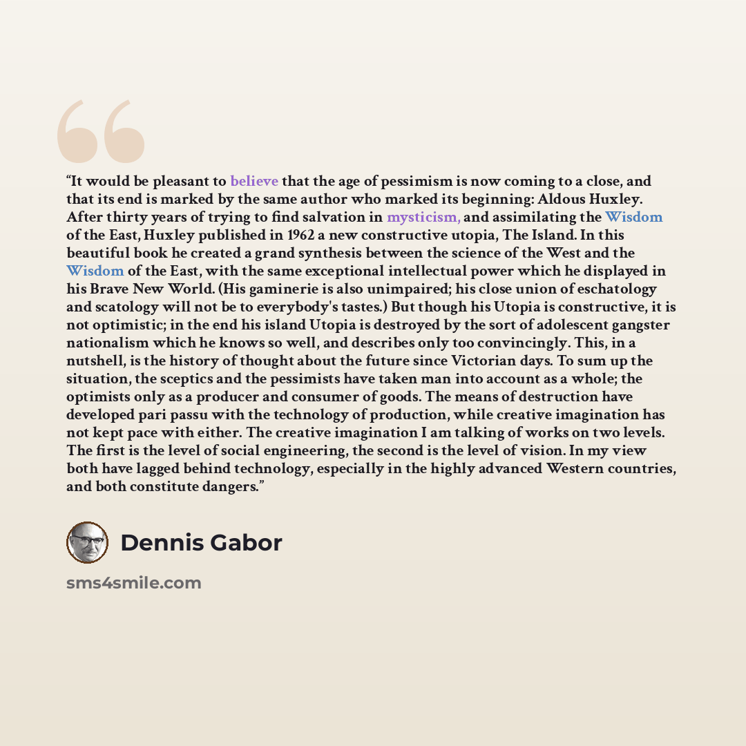 “It would be pleasant to believe that the age of pessimism is now coming to a close, and that its end is marked by the same author who marked its beginning: Aldous Huxley. After thirty years of trying to find salvation in mysticism, and assimilating the Wisdom of the East, Huxley published in 1962…” quote by Dennis Gabor