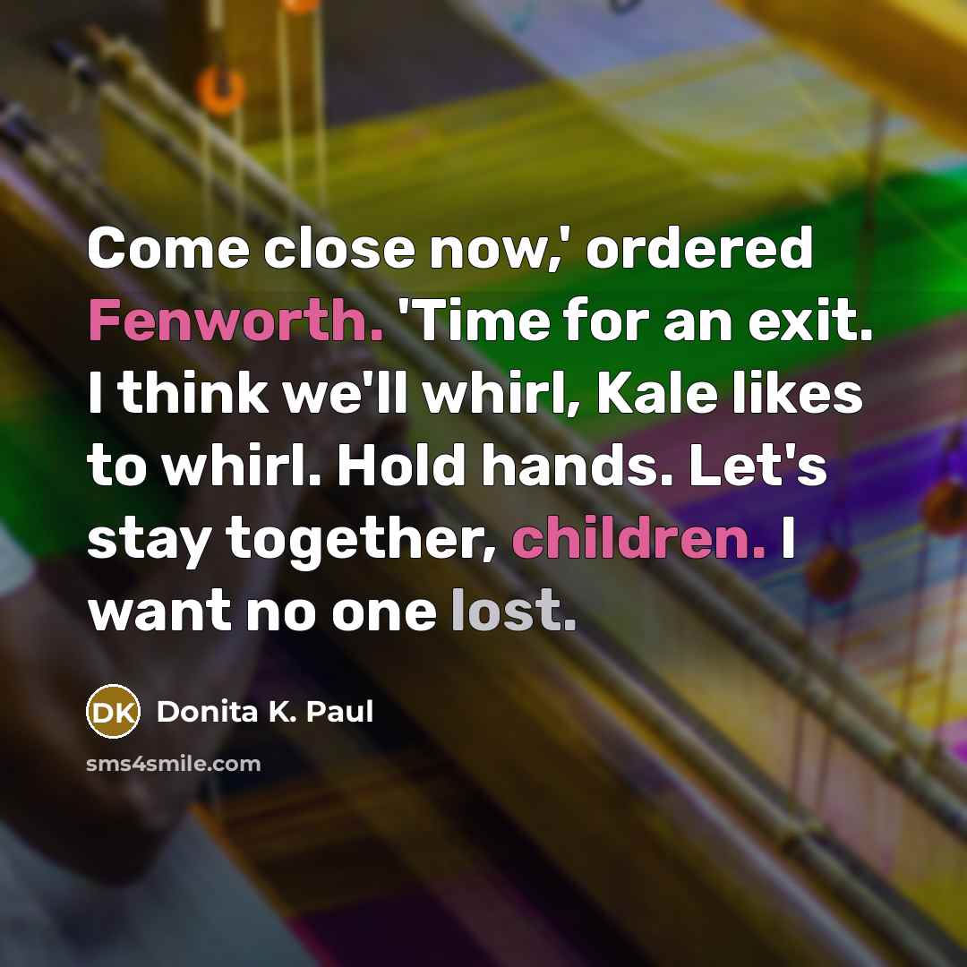 “Come close now,' ordered Fenworth. 'Time for an exit. I think we'll whirl, Kale likes to whirl. Hold hands. Let's stay together, children. I want no one lost.” quote by Donita K. Paul