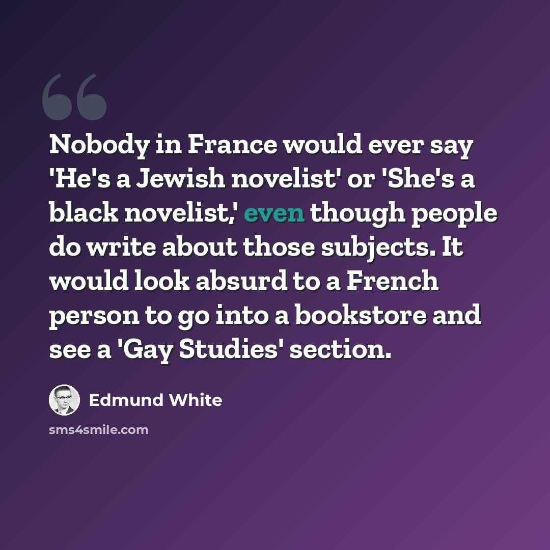 “Nobody in France would ever say 'He's a Jewish novelist' or 'She's a black novelist,' even though people do write about those subjects. It would look absurd to a French person to go into a bookstore and see a 'Gay Studies' section.” quote by Edmund White
