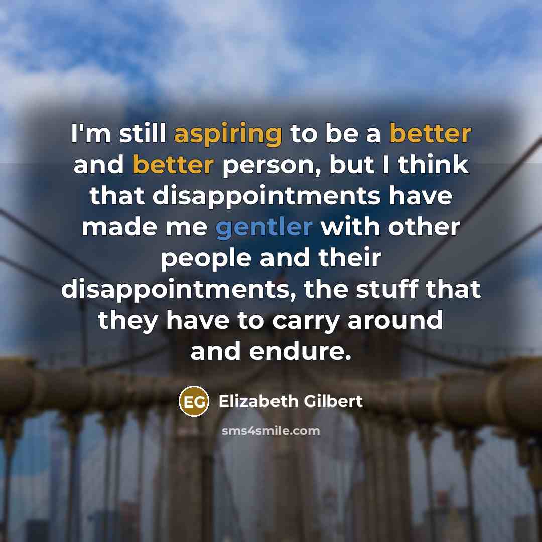 “I'm still aspiring to be a better and better person, but I think that disappointments have made me gentler with other people and their disappointments, the stuff that they have to carry around and endure.” quote by Elizabeth Gilbert