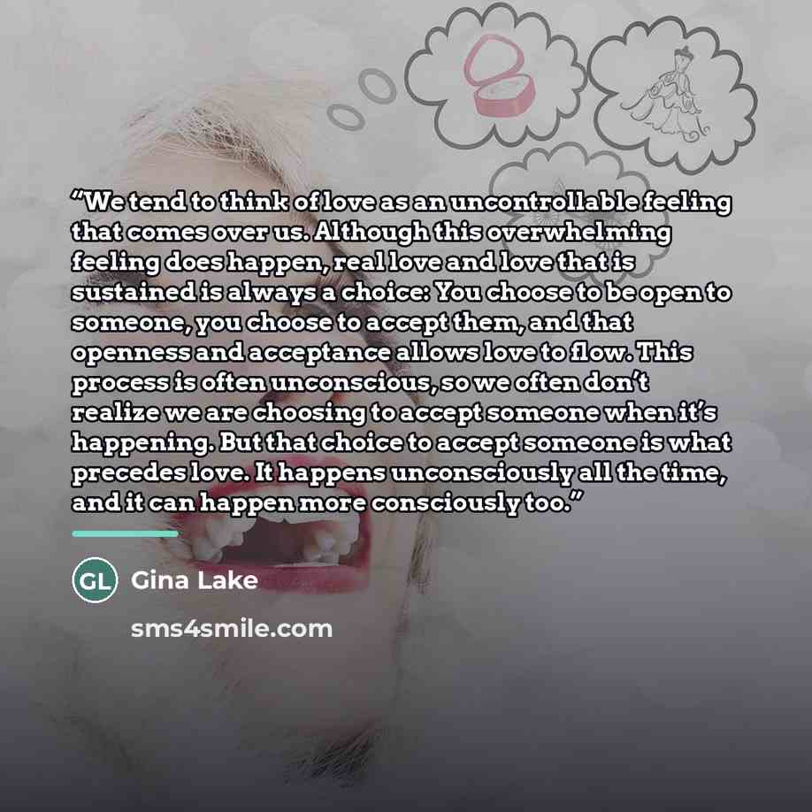 “We tend to think of love as an uncontrollable feeling that comes over us. Although this overwhelming feeling does happen, real love and love that is sustained is always a choice: You choose to be open to someone, you choose to accept them, and that openness and acceptance allows love to flow. This…” quote by Gina Lake