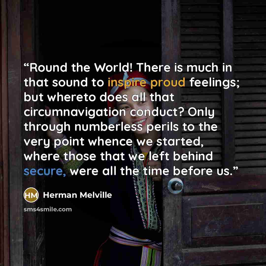 “Round the World! There is much in that sound to inspire proud feelings; but whereto does all that circumnavigation conduct? Only through numberless perils to the very point whence we started, where those that we left behind secure, were all the time before us.” quote by Herman Melville