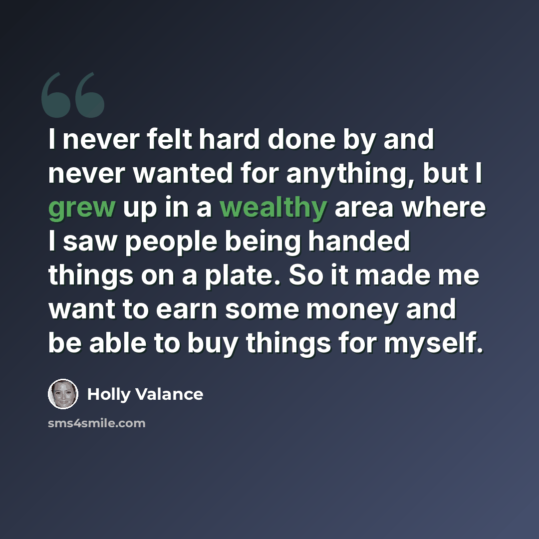 “I never felt hard done by and never wanted for anything, but I grew up in a wealthy area where I saw people being handed things on a plate. So it made me want to earn some money and be able to buy things for myself.” quote by Holly Valance