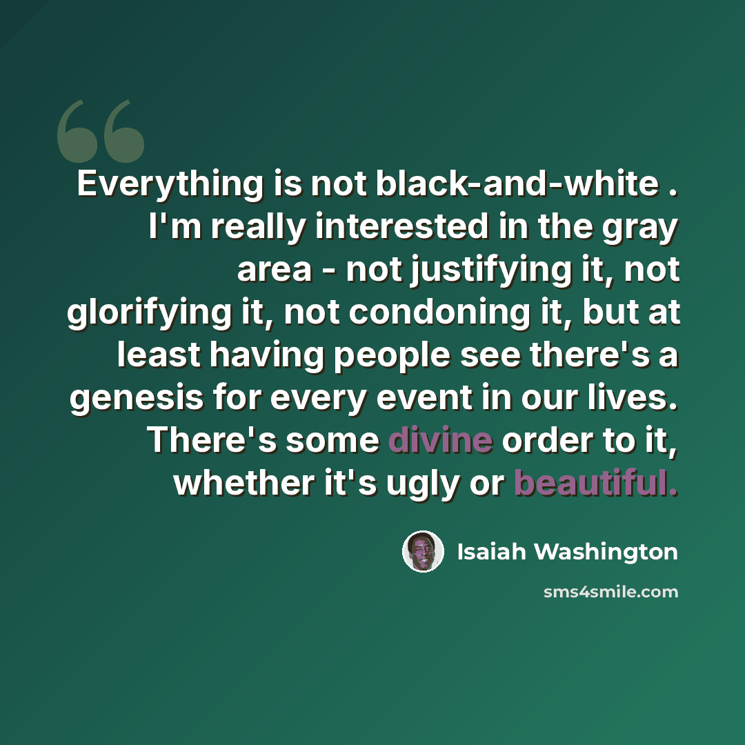 “Everything is not black-and-white . I'm really interested in the gray area - not justifying it, not glorifying it, not condoning it, but at least having people see there's a genesis for every event in our lives. There's some divine order to it, whether it's ugly or beautiful.” quote by Isaiah Washington