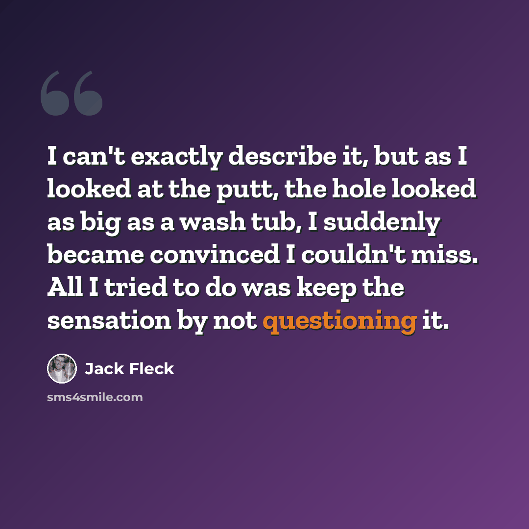 “I can't exactly describe it, but as I looked at the putt, the hole looked as big as a wash tub, I suddenly became convinced I couldn't miss. All I tried to do was keep the sensation by not questioning it.” quote by Jack Fleck