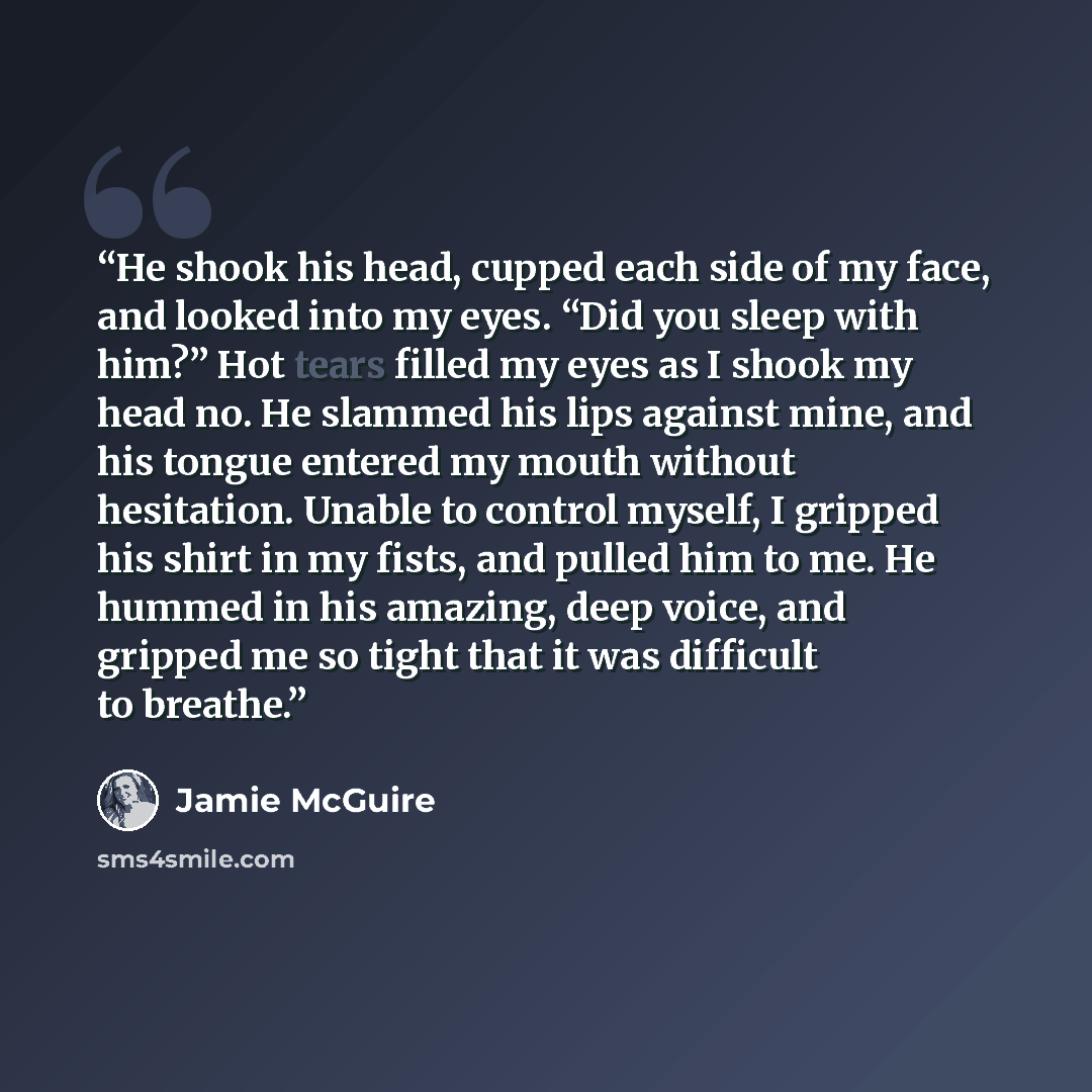 “He shook his head, cupped each side of my face, and looked into my eyes. “Did you sleep with him?” Hot tears filled my eyes as I shook my head no. He slammed his lips against mine, and his tongue entered my mouth without hesitation. Unable to control myself, I gripped his shirt in my fists, and…” quote by Jamie McGuire
