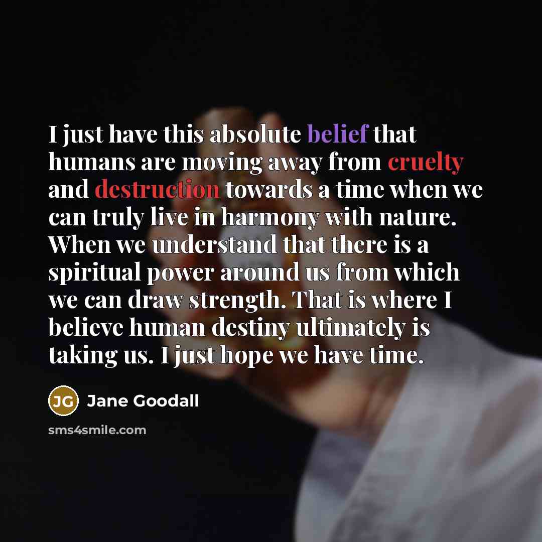 “I just have this absolute belief that humans are moving away from cruelty and destruction towards a time when we can truly live in harmony with nature. When we understand that there is a spiritual power around us from which we can draw strength. That is where I believe human destiny ultimately is…” quote by Jane Goodall