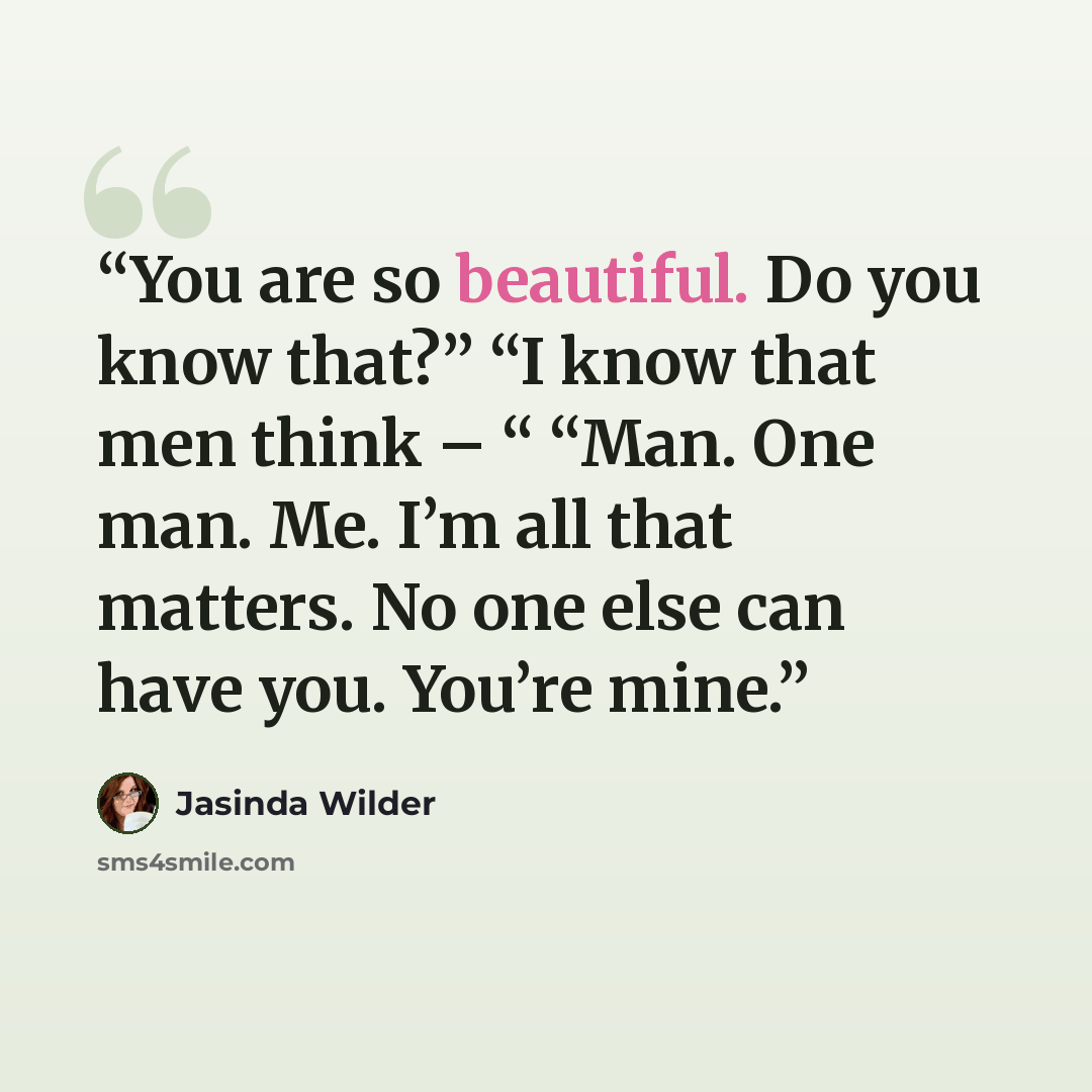“You are so beautiful. Do you know that?” “I know that men think – “ “Man. One man. Me. I’m all that matters. No one else can have you. You’re mine.” quote by Jasinda Wilder