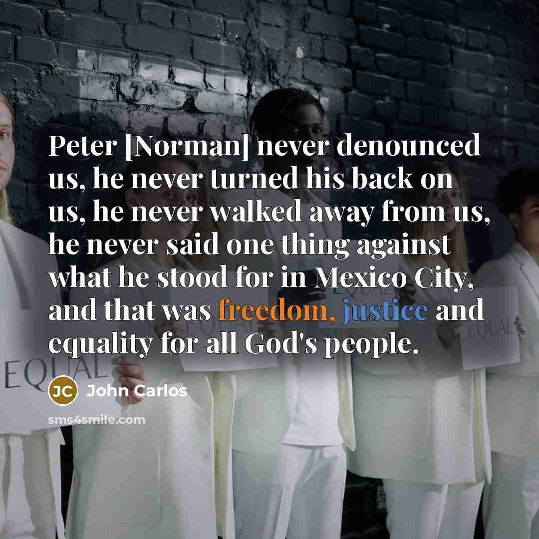 “Peter [Norman] never denounced us, he never turned his back on us, he never walked away from us, he never said one thing against what he stood for in Mexico City, and that was freedom, justice and equality for all God's people.” quote by John Carlos