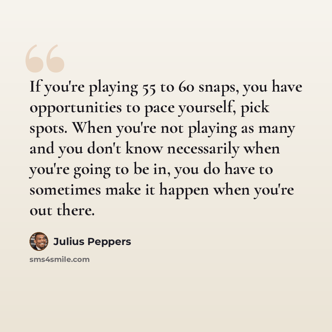 “If you're playing 55 to 60 snaps, you have opportunities to pace yourself, pick spots. When you're not playing as many and you don't know necessarily when you're going to be in, you do have to sometimes make it happen when you're out there.” quote by Julius Peppers