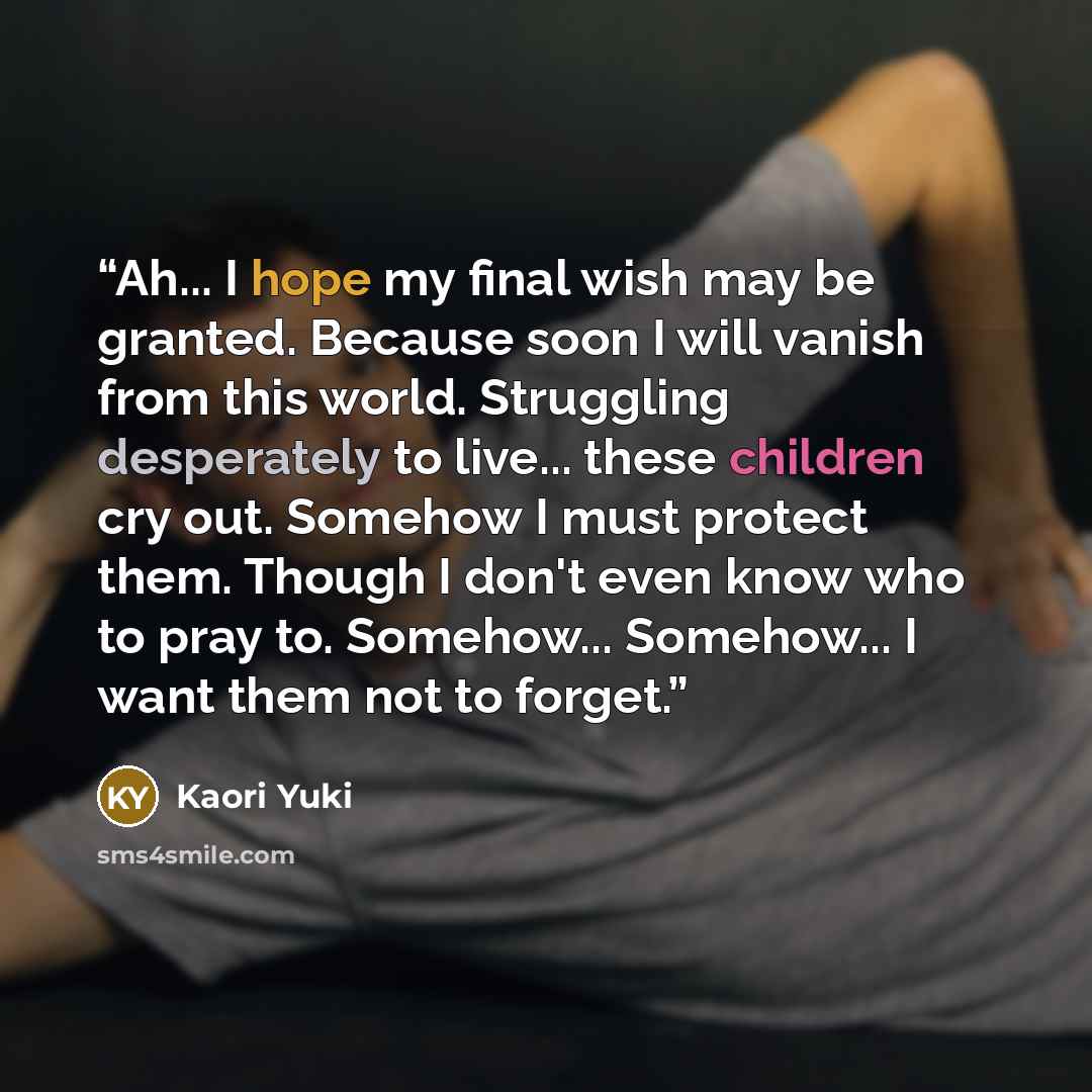 “Ah... I hope my final wish may be granted. Because soon I will vanish from this world. Struggling desperately to live... these children cry out. Somehow I must protect them. Though I don't even know who to pray to. Somehow... Somehow... I want them not to forget.” quote by Kaori Yuki