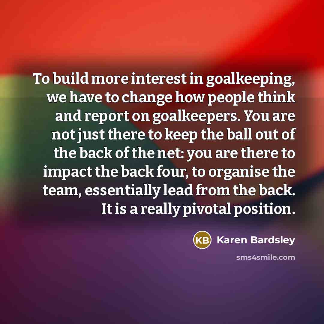 “To build more interest in goalkeeping, we have to change how people think and report on goalkeepers. You are not just there to keep the ball out of the back of the net: you are there to impact the back four, to organise the team, essentially lead from the back. It is a really pivotal position.” quote by Karen Bardsley