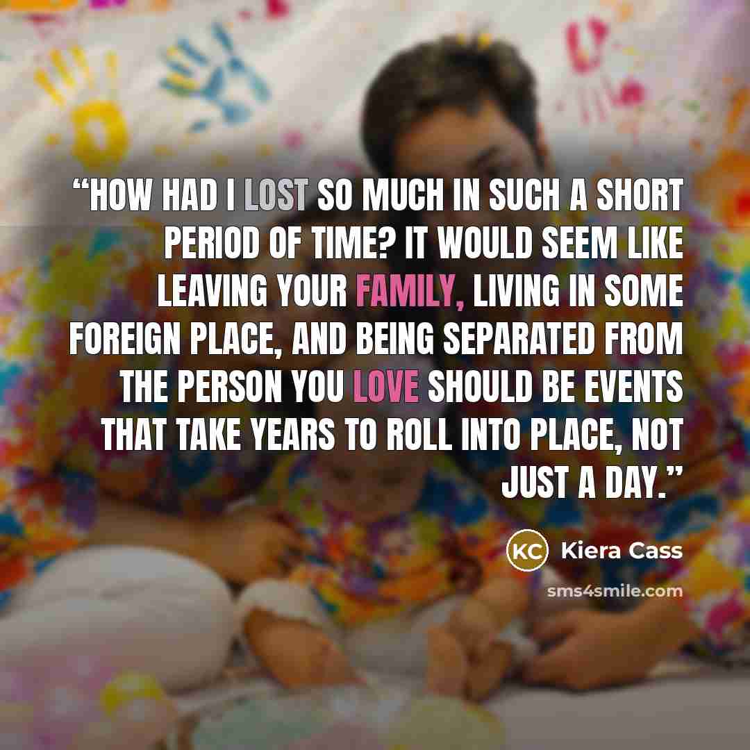 “How had I lost so much in such a short period of time? It would seem like leaving your family, living in some foreign place, and being separated from the person you love should be events that take years to roll into place, not just a day.” quote by Kiera Cass