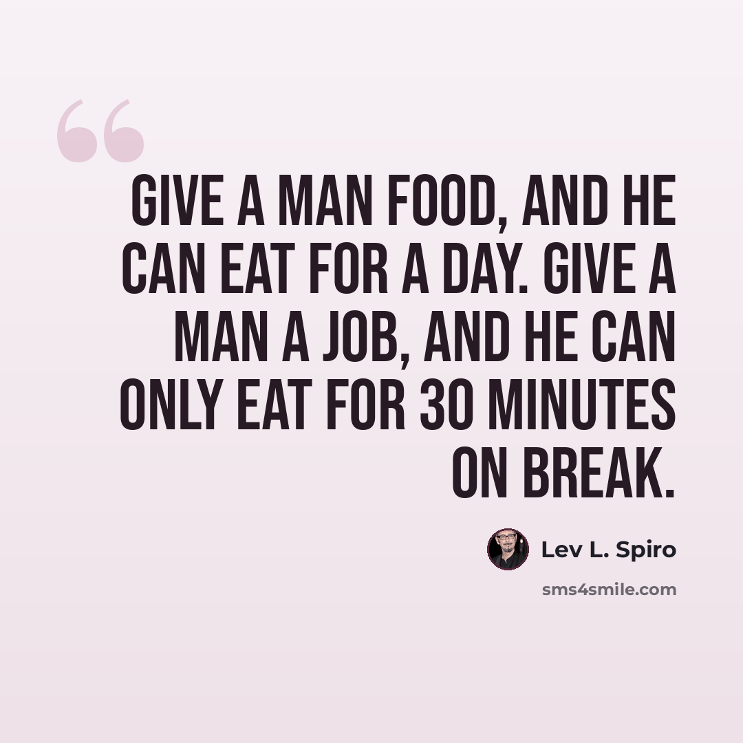 “Give a man food, and he can eat for a day. Give a man a job, and he can only eat for 30 minutes on break.” quote by Lev L. Spiro