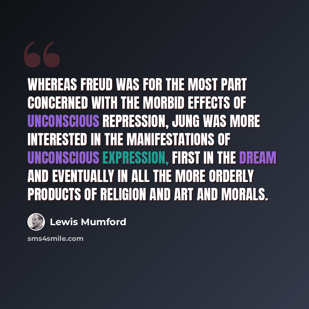 “Whereas Freud was for the most part concerned with the morbid effects of unconscious repression, Jung was more interested in the manifestations of unconscious expression, first in the dream and eventually in all the more orderly products of religion and art and morals.” quote by Lewis Mumford