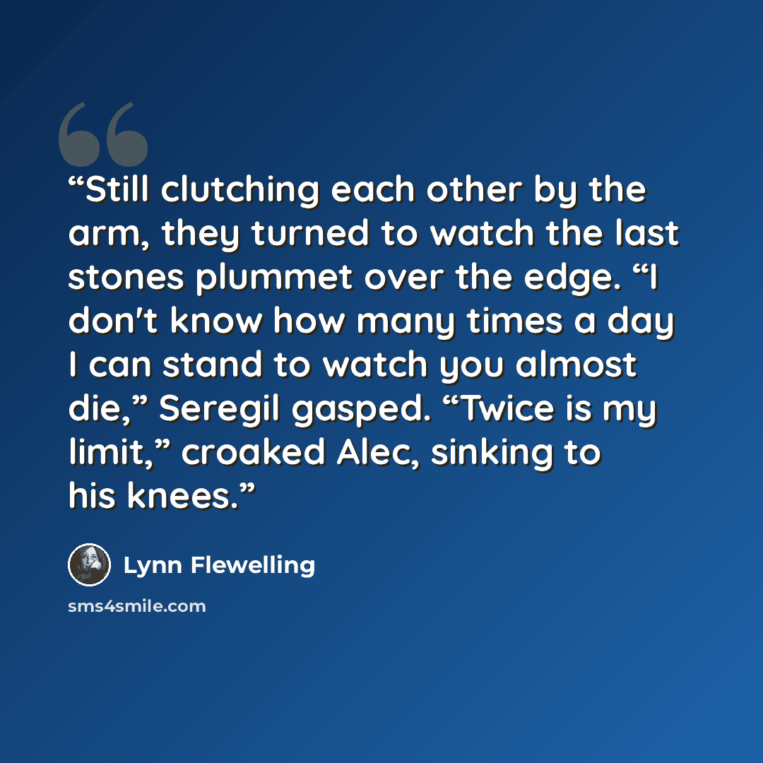 “Still clutching each other by the arm, they turned to watch the last stones plummet over the edge. “I don't know how many times a day I can stand to watch you almost die,” Seregil gasped. “Twice is my limit,” croaked Alec, sinking to his knees.” quote by Lynn Flewelling
