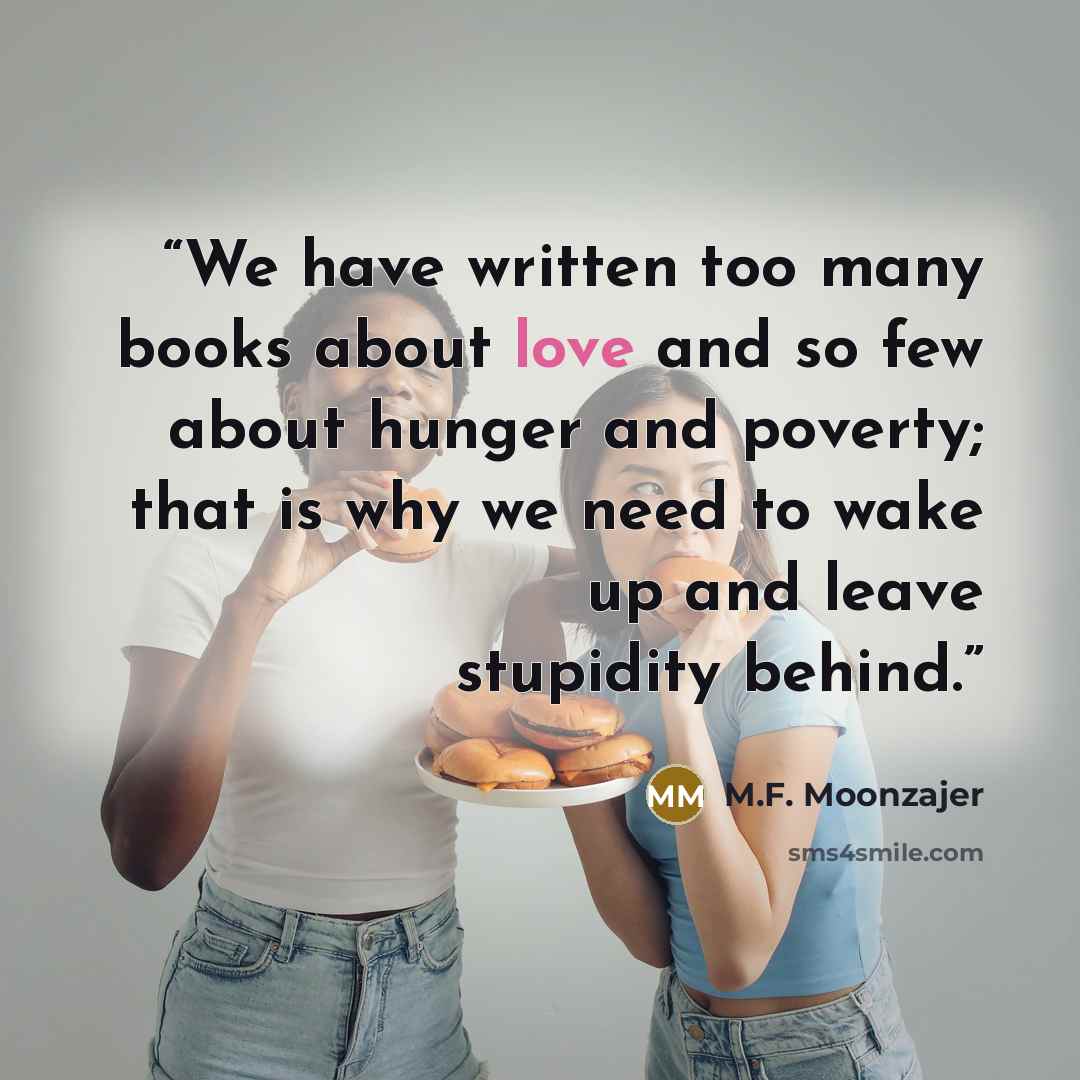 “We have written too many books about love and so few about hunger and poverty; that is why we need to wake up and leave stupidity behind.” quote by M.F. Moonzajer