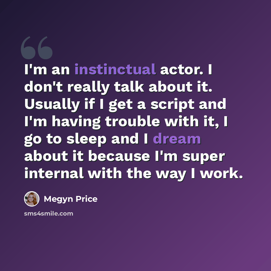 “I'm an instinctual actor. I don't really talk about it. Usually if I get a script and I'm having trouble with it, I go to sleep and I dream about it because I'm super internal with the way I work.” quote by Megyn Price