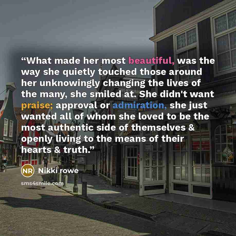 “What made her most beautiful, was the way she quietly touched those around her unknowingly changing the lives of the many, she smiled at. She didn't want praise; approval or admiration, she just wanted all of whom she loved to be the most authentic side of themselves & openly living to the means…” quote by Nikki Rowe