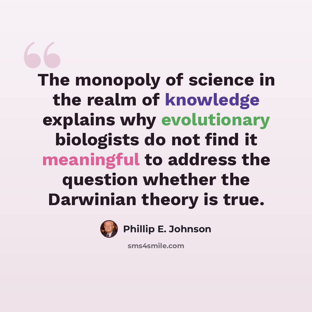 “The monopoly of science in the realm of knowledge explains why evolutionary biologists do not find it meaningful to address the question whether the Darwinian theory is true.” quote by Phillip E. Johnson