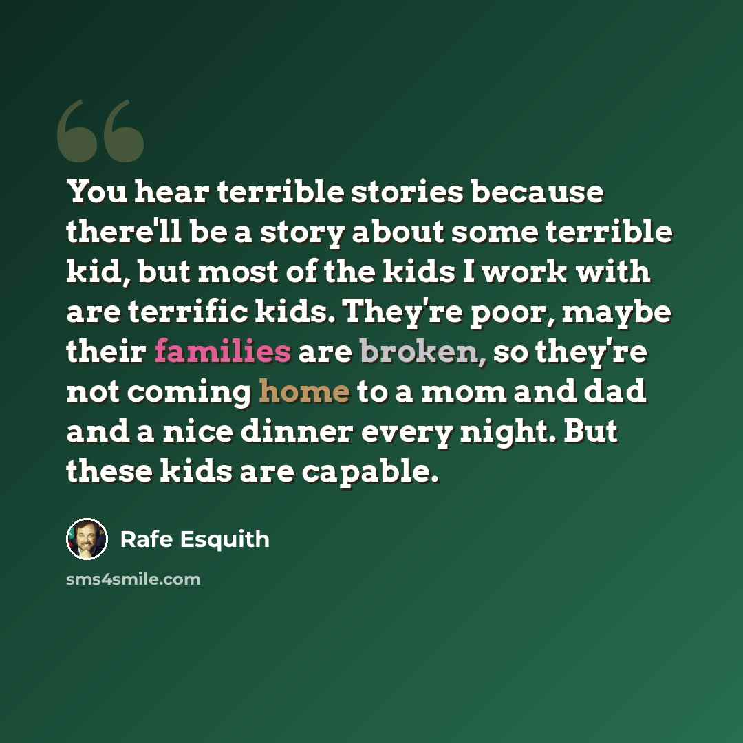 “You hear terrible stories because there'll be a story about some terrible kid, but most of the kids I work with are terrific kids. They're poor, maybe their families are broken, so they're not coming home to a mom and dad and a nice dinner every night. But these kids are capable.” quote by Rafe Esquith