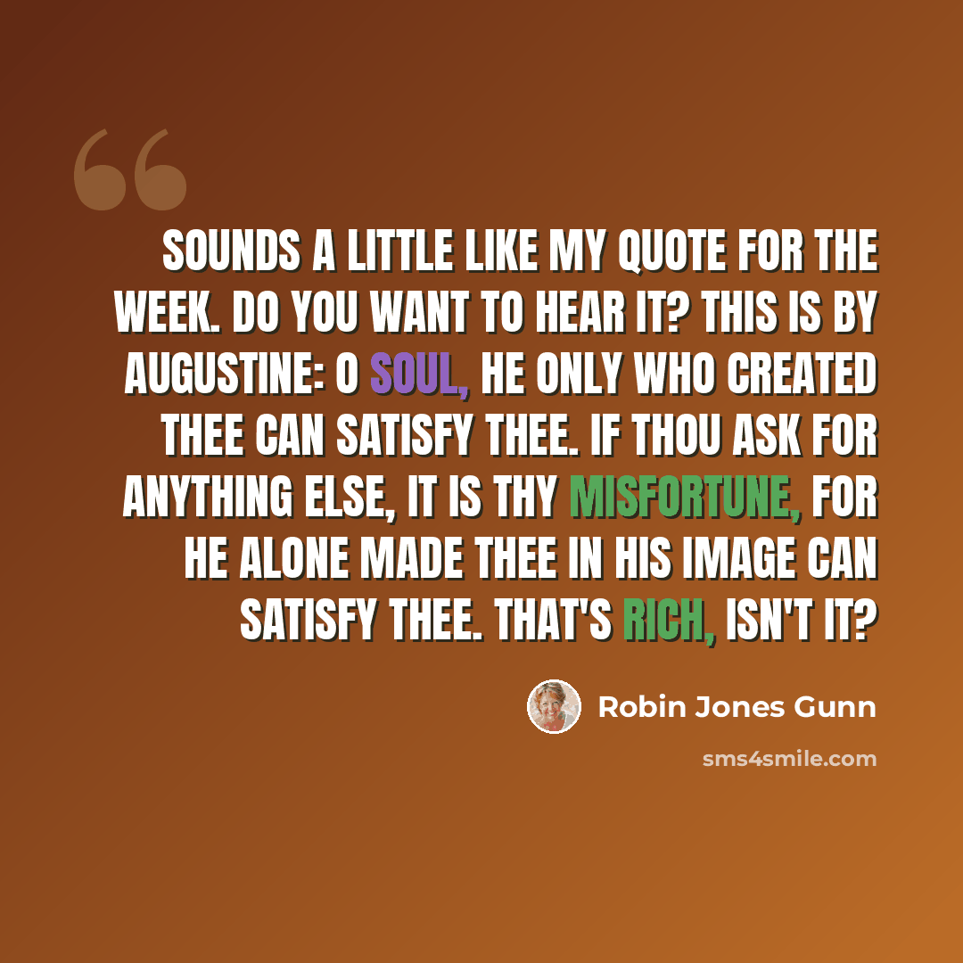 “Sounds a little like my quote for the week. Do you want to hear it? This is by Augustine: O soul, He only who created thee can satisfy thee. If thou ask for anything else, it is thy misfortune, for He alone made thee in His image can satisfy thee. That's rich, isn't it?” quote by Robin Jones Gunn