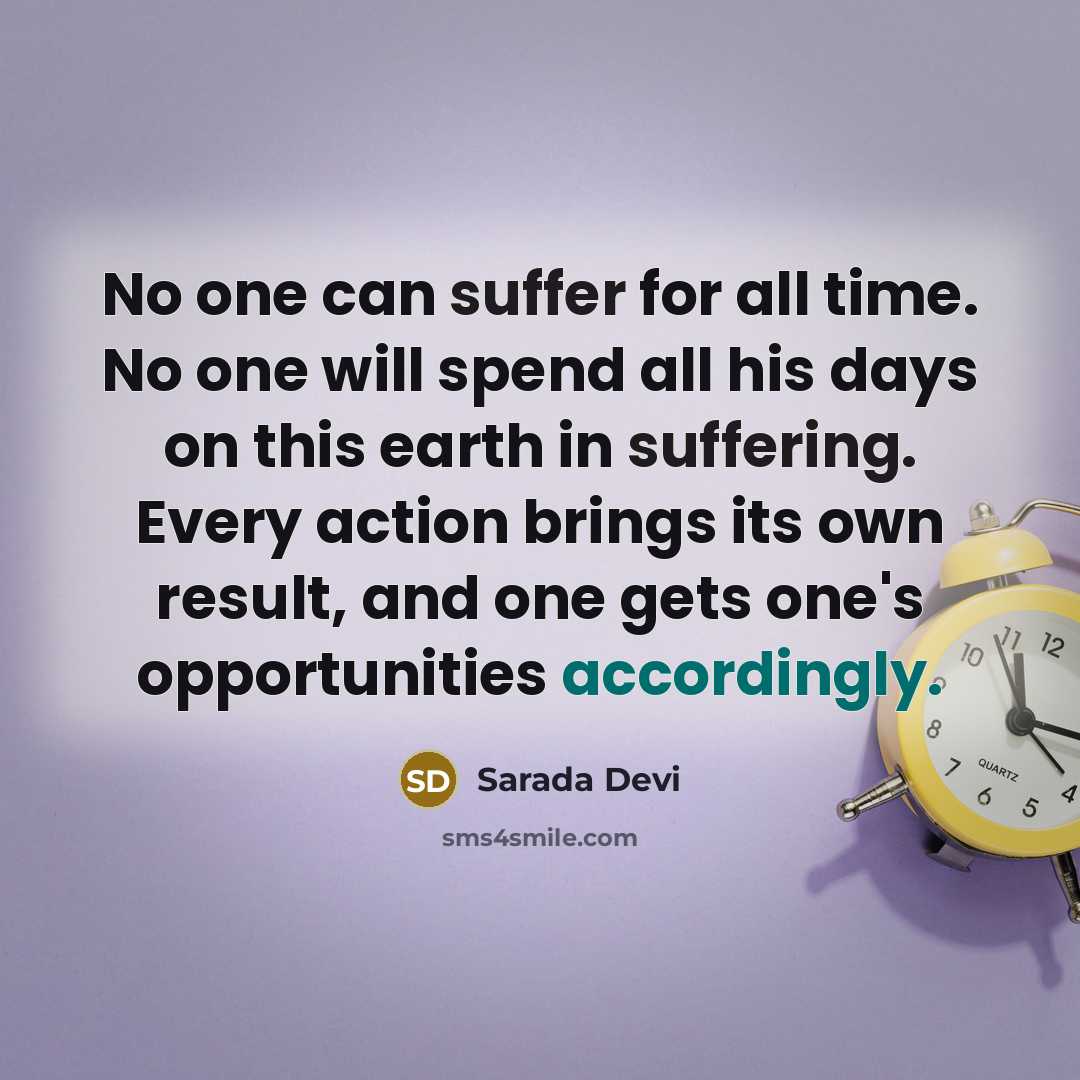 “No one can suffer for all time. No one will spend all his days on this earth in suffering. Every action brings its own result, and one gets one's opportunities accordingly.” quote by Sarada Devi