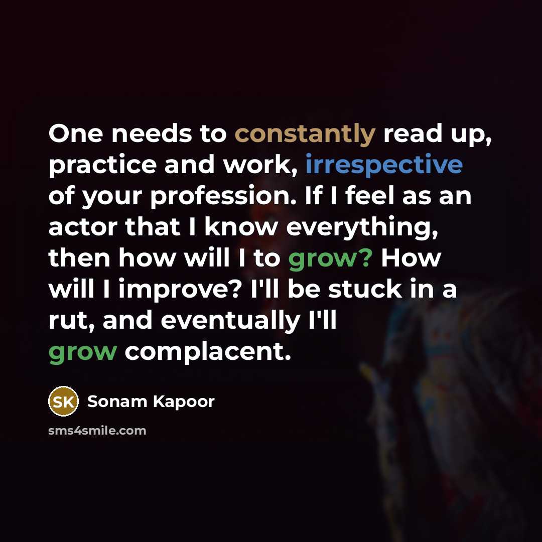 “One needs to constantly read up, practice and work, irrespective of your profession. If I feel as an actor that I know everything, then how will I to grow? How will I improve? I'll be stuck in a rut, and eventually I'll grow complacent.” quote by Sonam Kapoor