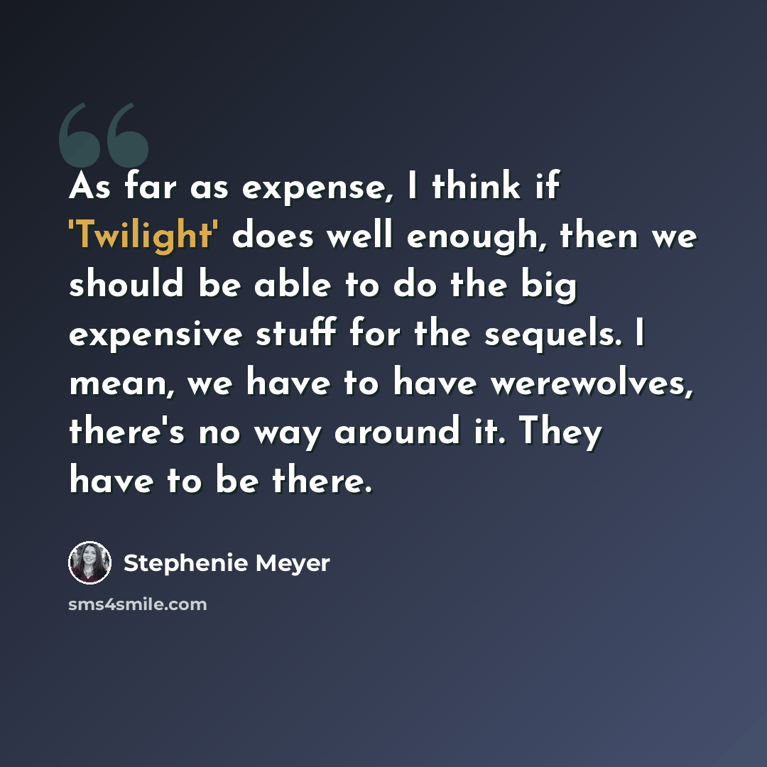 “As far as expense, I think if 'Twilight' does well enough, then we should be able to do the big expensive stuff for the sequels. I mean, we have to have werewolves, there's no way around it. They have to be there.” quote by Stephenie Meyer