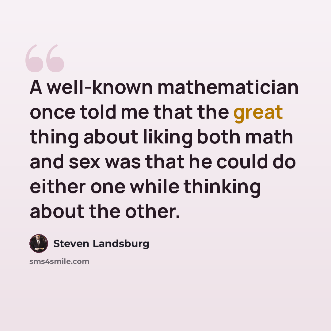 “A well-known mathematician once told me that the great thing about liking both math and sex was that he could do either one while thinking about the other.” quote by Steven Landsburg