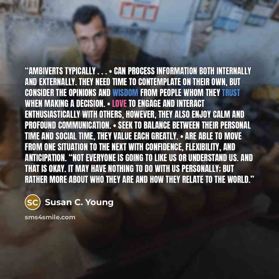 “Ambiverts typically . . . • Can process information both internally and externally. They need time to contemplate on their own, but consider the opinions and wisdom from people whom they trust when making a decision. • Love to engage and interact enthusiastically with others, however, they also…” quote by Susan C. Young