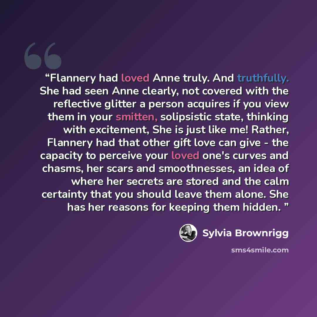 “Flannery had loved Anne truly. And truthfully. She had seen Anne clearly, not covered with the reflective glitter a person acquires if you view them in your smitten, solipsistic state, thinking with excitement, She is just like me! Rather, Flannery had that other gift love can give - the capacity…” quote by Sylvia Brownrigg