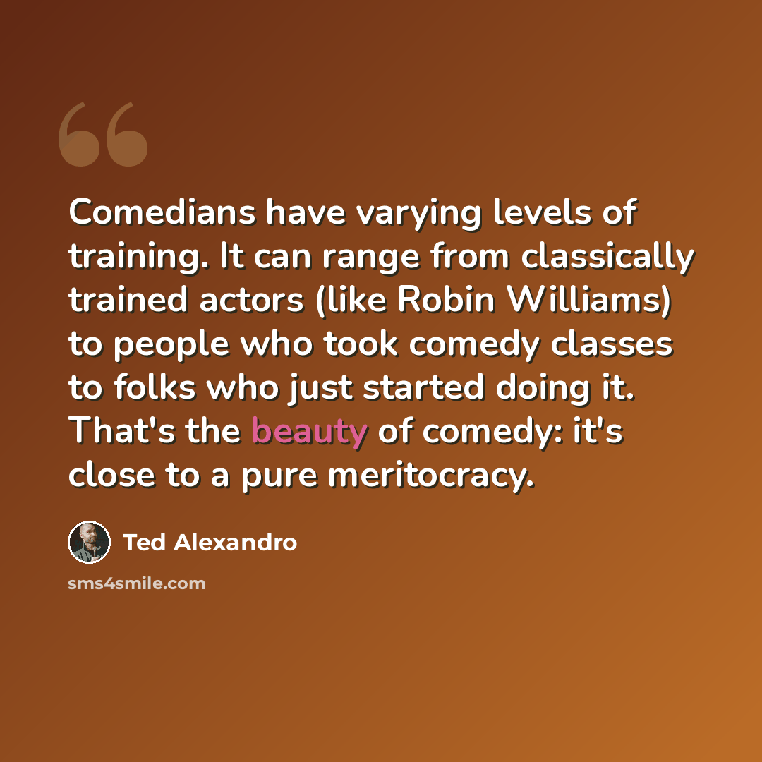 “Comedians have varying levels of training. It can range from classically trained actors (like Robin Williams) to people who took comedy classes to folks who just started doing it. That's the beauty of comedy: it's close to a pure meritocracy.” quote by Ted Alexandro