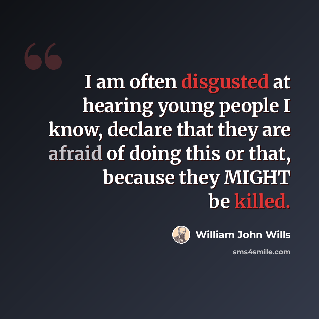“I am often disgusted at hearing young people I know, declare that they are afraid of doing this or that, because they MIGHT be killed.” quote by William John Wills
