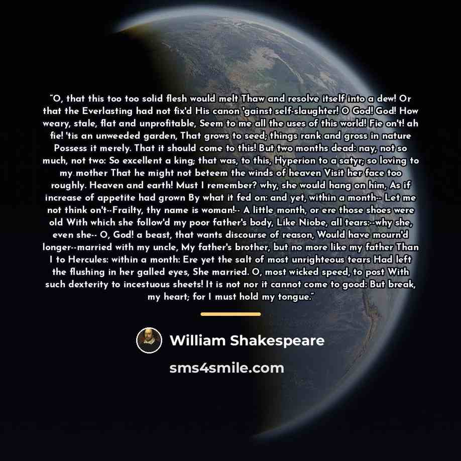 “O, that this too too solid flesh would melt Thaw and resolve itself into a dew! Or that the Everlasting had not fix'd His canon 'gainst self-slaughter! O God! God! How weary, stale, flat and unprofitable, Seem to me all the uses of this world! Fie on't! ah fie! 'tis an unweeded garden, That grows…” quote by William Shakespeare