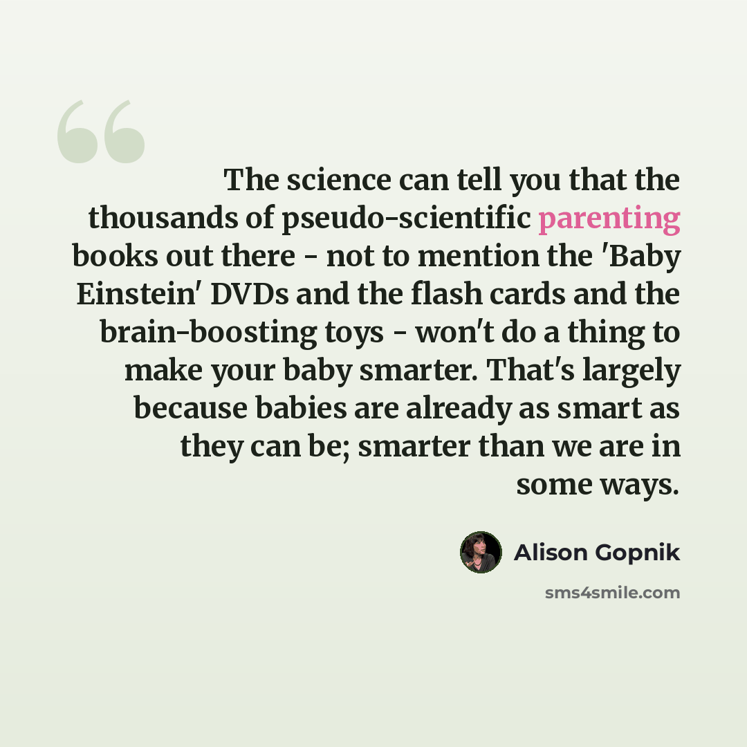 “The science can tell you that the thousands of pseudo-scientific parenting books out there - not to mention the 'Baby Einstein' DVDs and the flash cards and the brain-boosting toys - won't do a thing to make your baby smarter. That's largely because babies are already as smart as they can be…” quote by Alison Gopnik