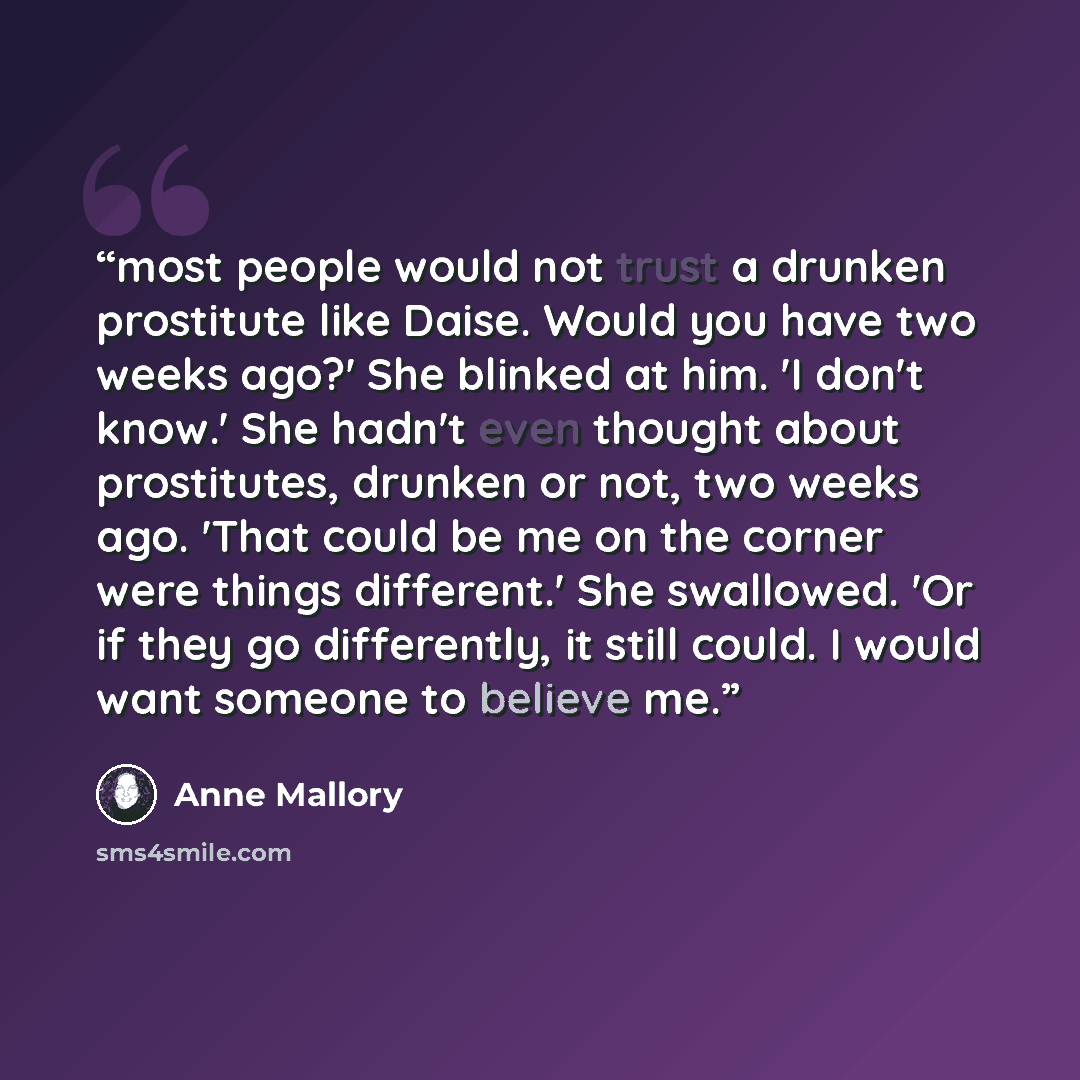 “most people would not trust a drunken prostitute like Daise. Would you have two weeks ago?' She blinked at him. 'I don't know.' She hadn't even thought about prostitutes, drunken or not, two weeks ago. 'That could be me on the corner were things different.' She swallowed. 'Or if they go…” quote by Anne Mallory