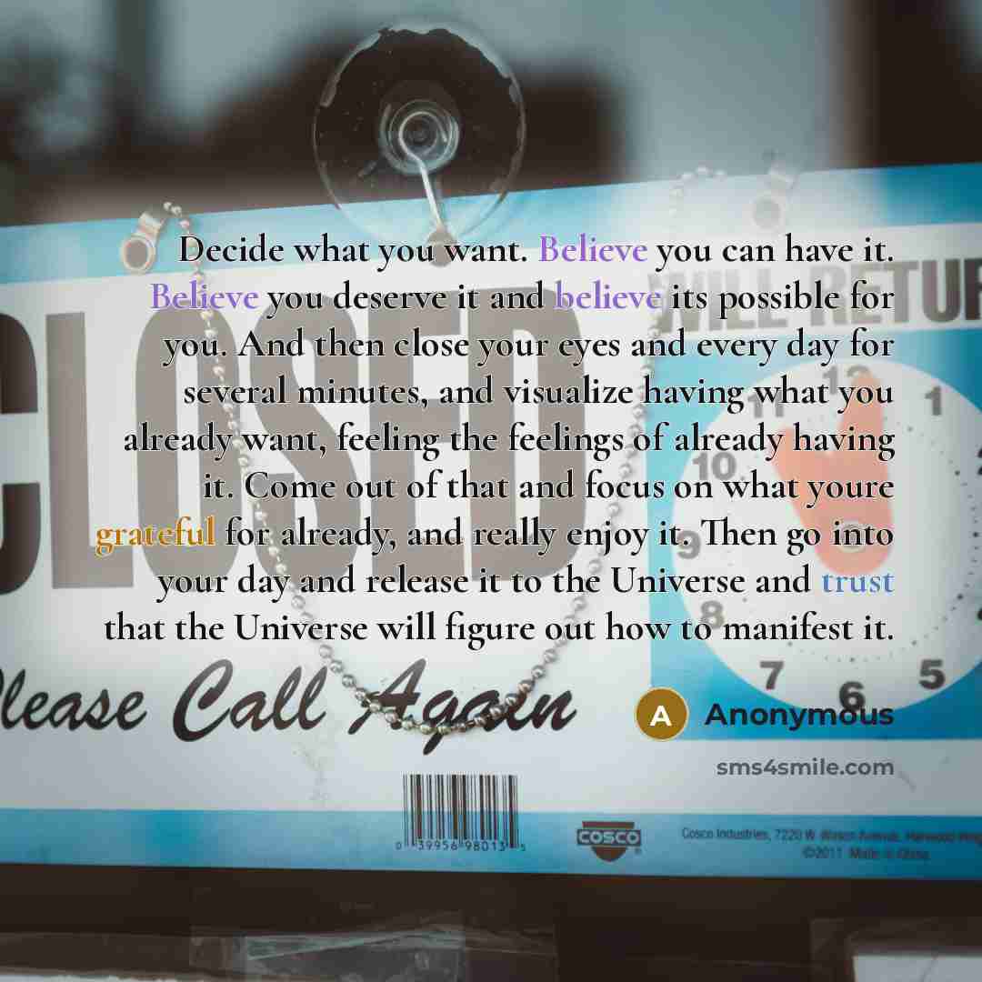 “Decide what you want. Believe you can have it. Believe you deserve it and believe its possible for you. And then close your eyes and every day for several minutes, and visualize having what you already want, feeling the feelings of already having it. Come out of that and focus on what youre…” quote by Anonymous