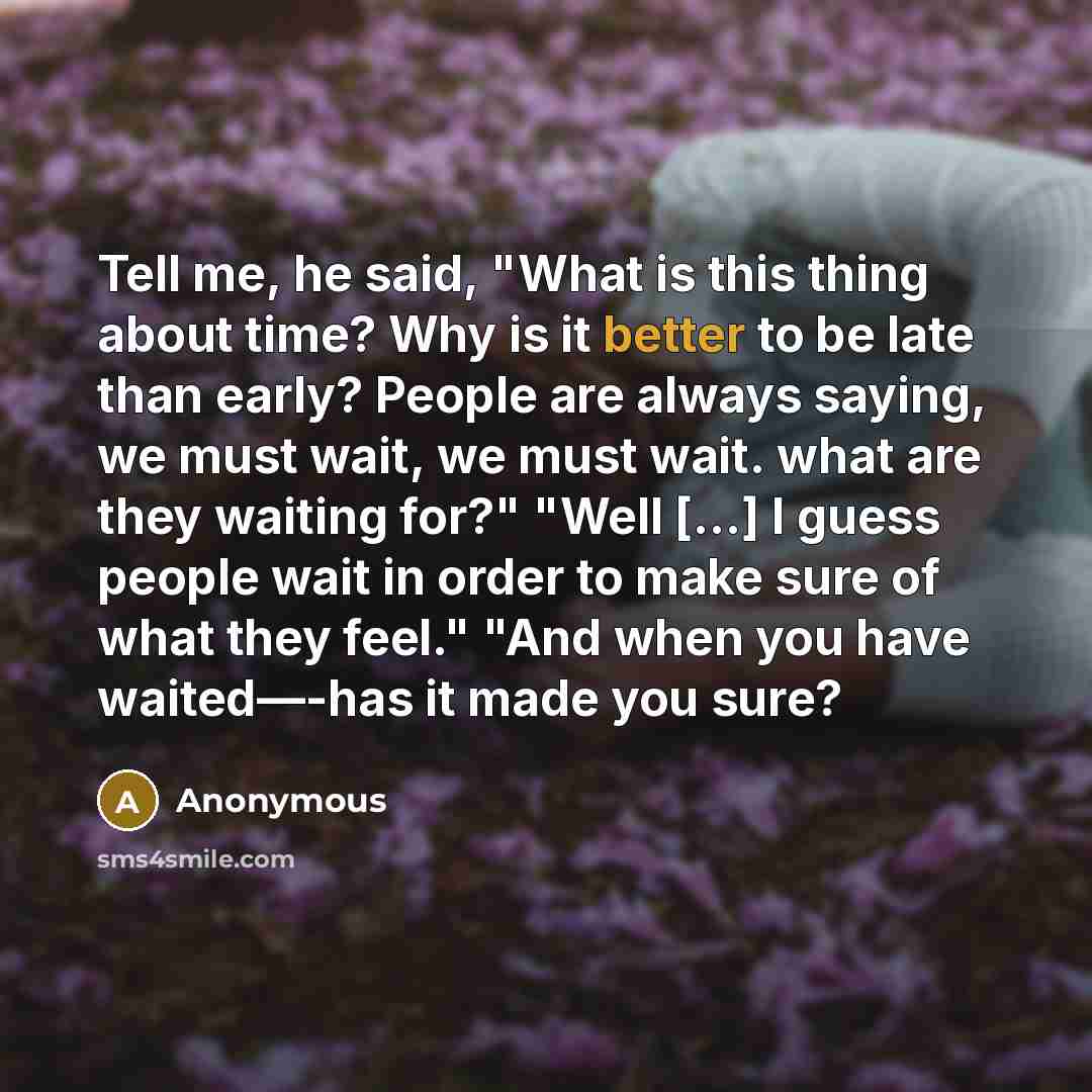 “Tell me, he said, "What is this thing about time? Why is it better to be late than early? People are always saying, we must wait, we must wait. what are they waiting for?" "Well […] I guess people wait in order to make sure of what they feel." "And when you have waited—-has it made you sure?” quote by Anonymous