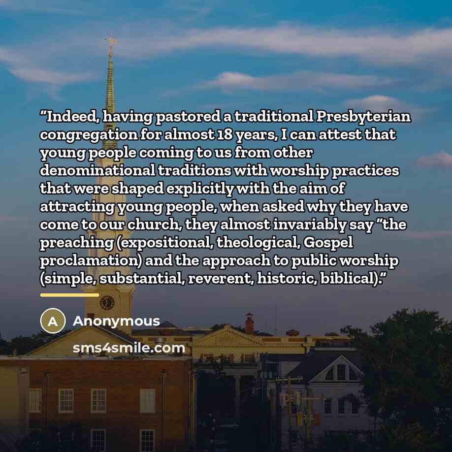“Indeed, having pastored a traditional Presbyterian congregation for almost 18 years, I can attest that young people coming to us from other denominational traditions with worship practices that were shaped explicitly with the aim of attracting young people, when asked why they have come to our…” quote by Anonymous