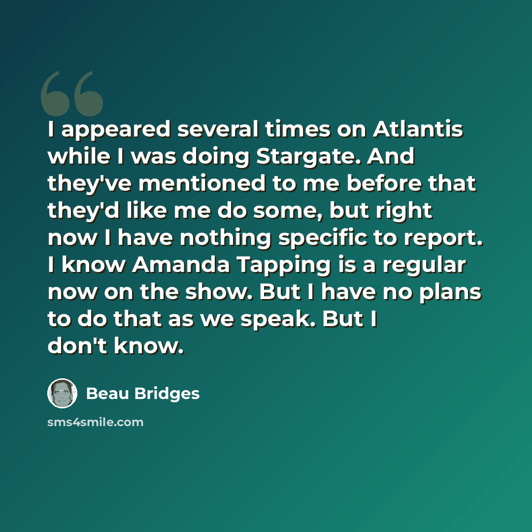 “I appeared several times on Atlantis while I was doing Stargate. And they've mentioned to me before that they'd like me do some, but right now I have nothing specific to report. I know Amanda Tapping is a regular now on the show. But I have no plans to do that as we speak. But I don't know.” quote by Beau Bridges