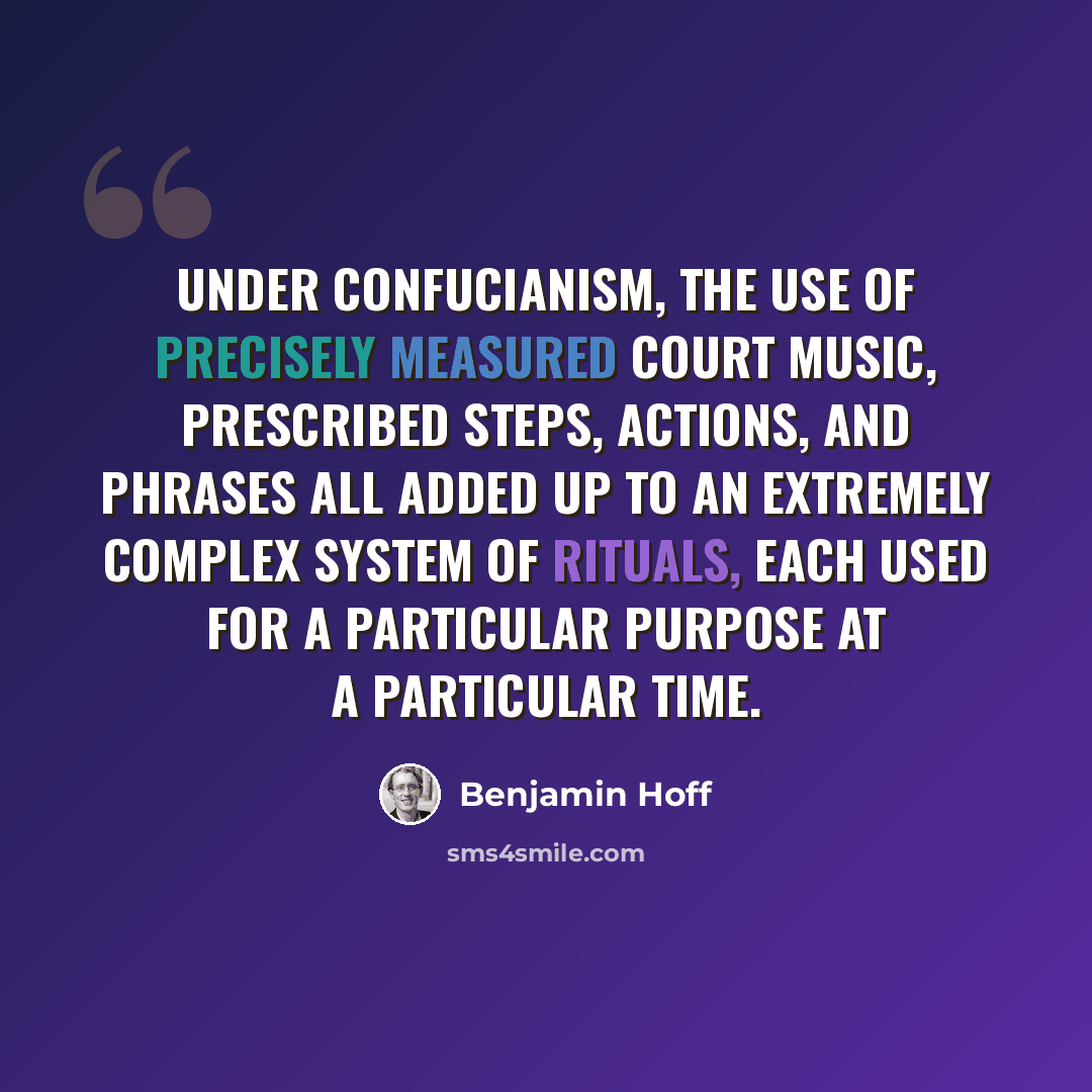 “Under Confucianism, the use of precisely measured court music, prescribed steps, actions, and phrases all added up to an extremely complex system of rituals, each used for a particular purpose at a particular time.” quote by Benjamin Hoff