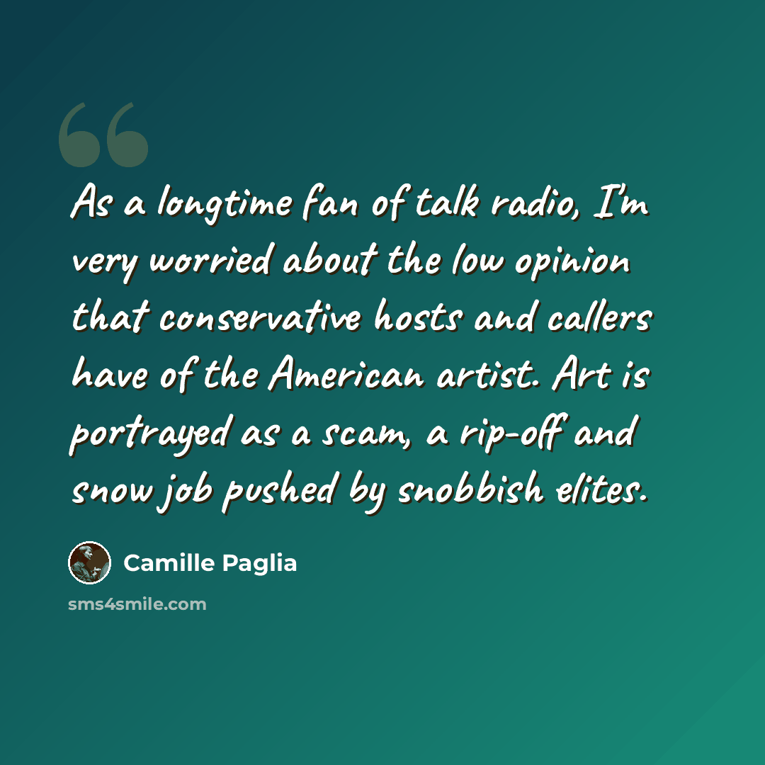 “As a longtime fan of talk radio, I'm very worried about the low opinion that conservative hosts and callers have of the American artist. Art is portrayed as a scam, a rip-off and snow job pushed by snobbish elites.” quote by Camille Paglia
