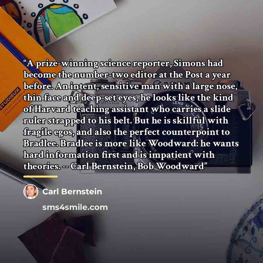 “A prize-winning science reporter, Simons had become the number-two editor at the Post a year before. An intent, sensitive man with a large nose, thin face and deep-set eyes, he looks like the kind of Harvard teaching assistant who carries a slide ruler strapped to his belt. But he is skillful with…” quote by Carl Bernstein
