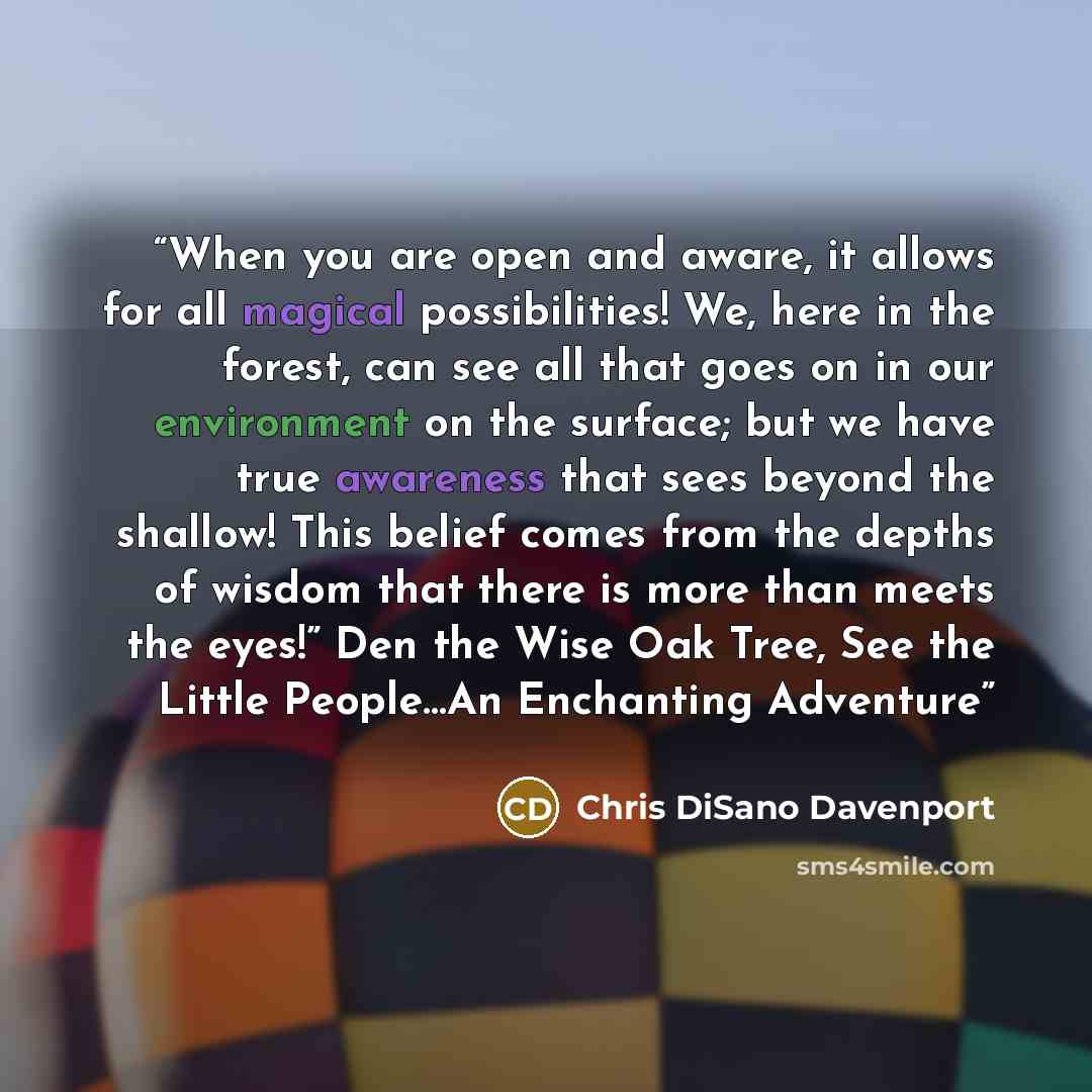 “When you are open and aware, it allows for all magical possibilities! We, here in the forest, can see all that goes on in our environment on the surface; but we have true awareness that sees beyond the shallow! This belief comes from the depths of wisdom that there is more than meets the eyes!”…” quote by Chris DiSano Davenport