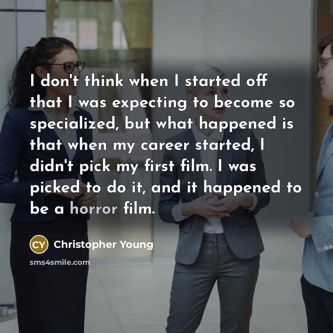 “I don't think when I started off that I was expecting to become so specialized, but what happened is that when my career started, I didn't pick my first film. I was picked to do it, and it happened to be a horror film.” quote by Christopher Young
