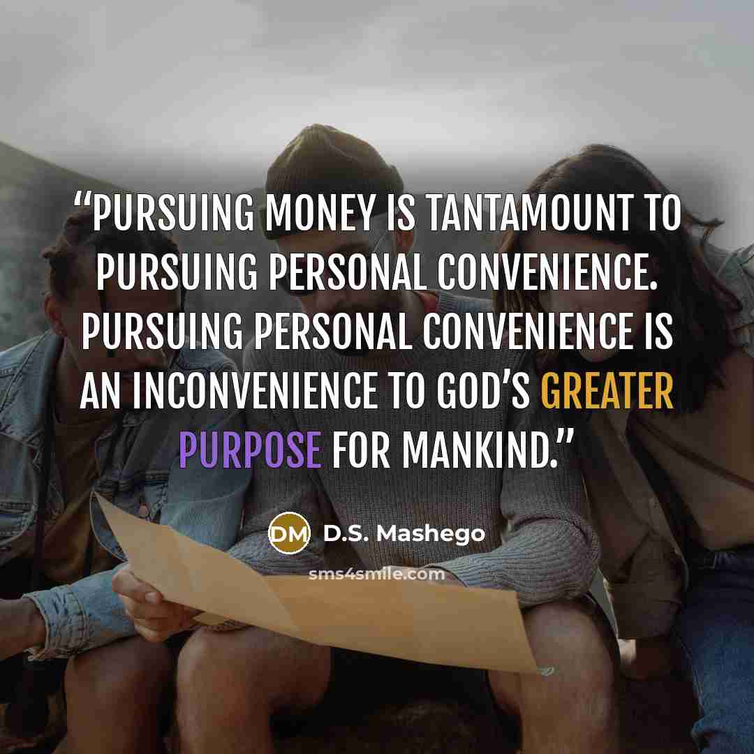 “Pursuing money is tantamount to pursuing personal convenience. Pursuing personal convenience is an inconvenience to God’s greater purpose for mankind.” quote by D.S. Mashego